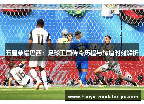 五星荣耀巴西：足球王国传奇历程与辉煌时刻解析