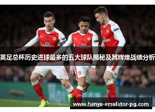 英足总杯历史进球最多的五大球队揭秘及其辉煌战绩分析