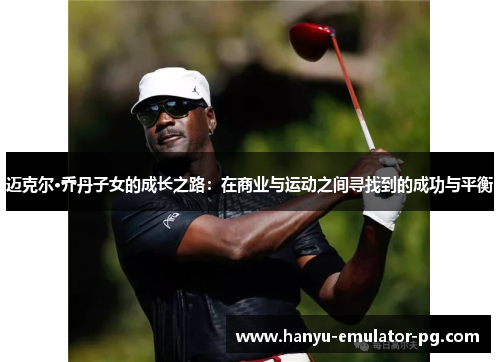 迈克尔·乔丹子女的成长之路：在商业与运动之间寻找到的成功与平衡