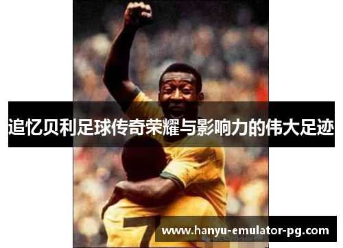 追忆贝利足球传奇荣耀与影响力的伟大足迹 追忆贝利足球传奇荣耀与影响力的伟大足迹
