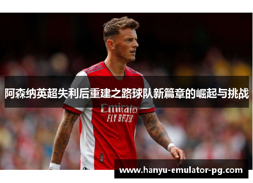 阿森纳英超失利后重建之路球队新篇章的崛起与挑战