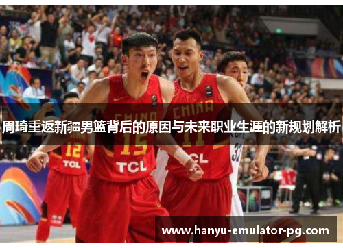 周琦重返新疆男篮背后的原因与未来职业生涯的新规划解析 周琦重返新疆男篮背后的原因与未来职业生涯的新规划解析