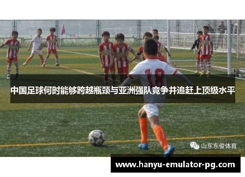 中国足球何时能够跨越瓶颈与亚洲强队竞争并追赶上顶级水平 中国足球何时能够跨越瓶颈与亚洲强队竞争并追赶上顶级水平