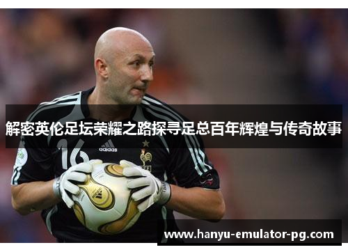 解密英伦足坛荣耀之路探寻足总百年辉煌与传奇故事