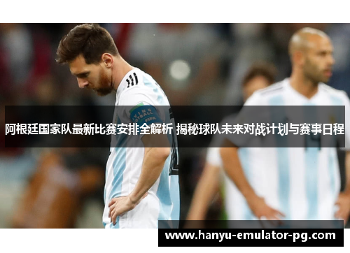 阿根廷国家队最新比赛安排全解析 揭秘球队未来对战计划与赛事日程
