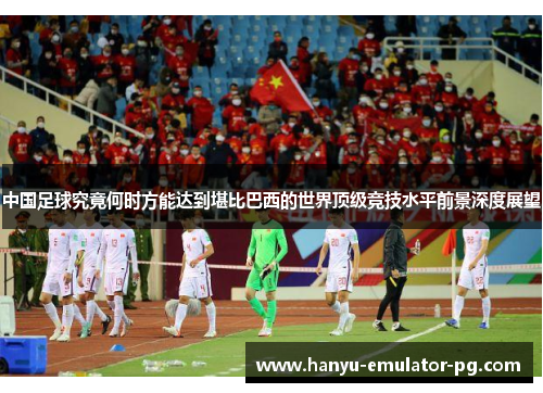 中国足球究竟何时方能达到堪比巴西的世界顶级竞技水平前景深度展望 中国足球究竟何时方能达到堪比巴西的世界顶级竞技水平前景深度展望