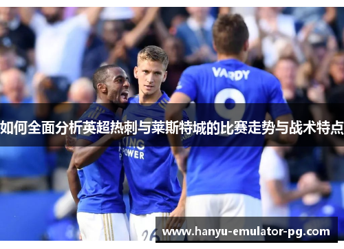 如何全面分析英超热刺与莱斯特城的比赛走势与战术特点 如何全面分析英超热刺与莱斯特城的比赛走势与战术特点