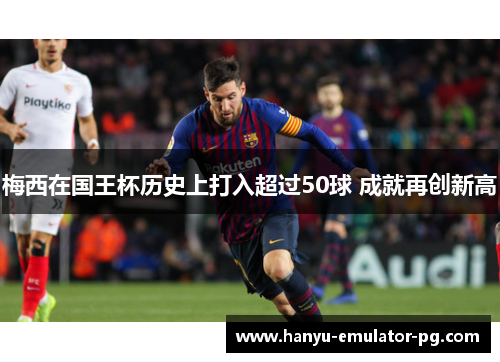 梅西在国王杯历史上打入超过50球 成就再创新高 梅西在国王杯历史上打入超过50球 成就再创新高