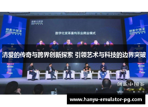 清爱的传奇与跨界创新探索 引领艺术与科技的边界突破