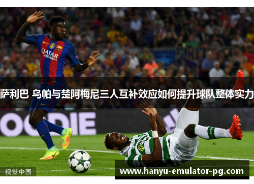 萨利巴 乌帕与楚阿梅尼三人互补效应如何提升球队整体实力 萨利巴 乌帕与楚阿梅尼三人互补效应如何提升球队整体实力