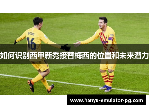 如何识别西甲新秀接替梅西的位置和未来潜力 如何识别西甲新秀接替梅西的位置和未来潜力