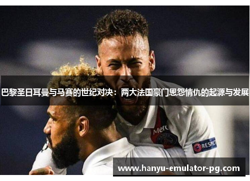 巴黎圣日耳曼与马赛的世纪对决：两大法国豪门恩怨情仇的起源与发展