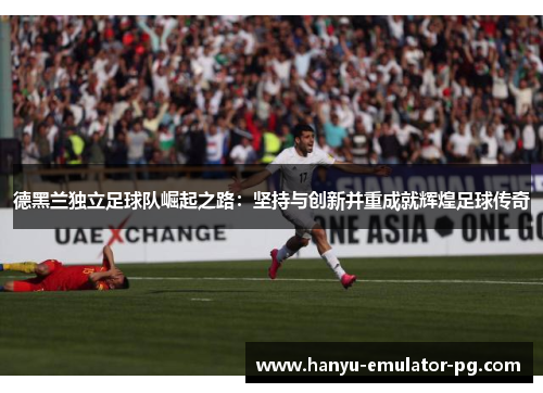 德黑兰独立足球队崛起之路：坚持与创新并重成就辉煌足球传奇