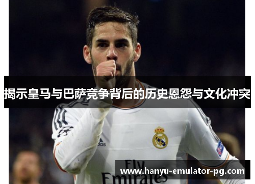 揭示皇马与巴萨竞争背后的历史恩怨与文化冲突
