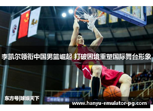 李凯尔领衔中国男篮崛起 打破困境重塑国际舞台形象 李凯尔领衔中国男篮崛起 打破困境重塑国际舞台形象