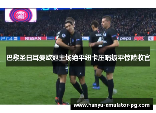 巴黎圣日耳曼欧冠主场绝平纽卡压哨扳平惊险收官 巴黎圣日耳曼欧冠主场绝平纽卡压哨扳平惊险收官