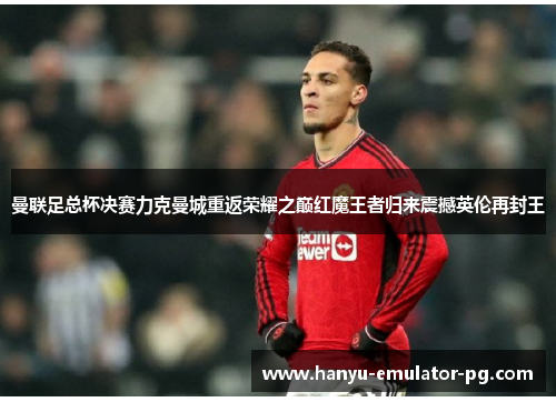 曼联足总杯决赛力克曼城重返荣耀之巅红魔王者归来震撼英伦再封王 曼联足总杯决赛力克曼城重返荣耀之巅红魔王者归来震撼英伦再封王