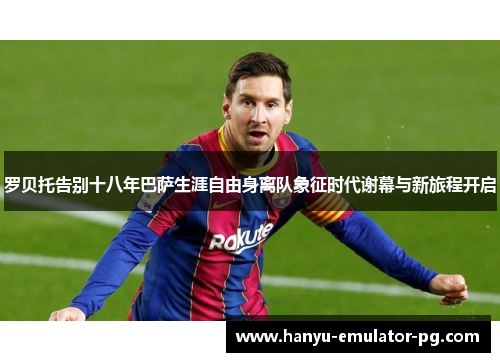 罗贝托告别十八年巴萨生涯自由身离队象征时代谢幕与新旅程开启 罗贝托告别十八年巴萨生涯自由身离队象征时代谢幕与新旅程开启