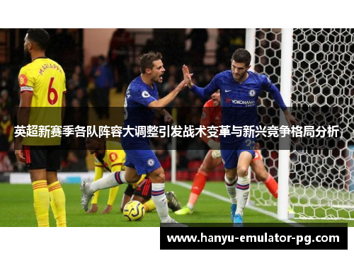 英超新赛季各队阵容大调整引发战术变革与新兴竞争格局分析