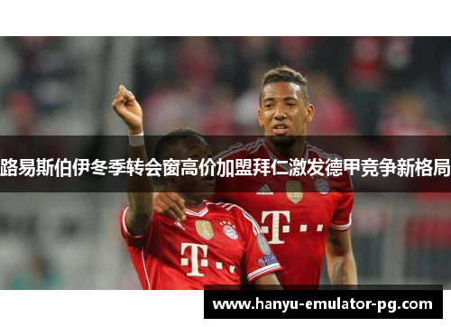 路易斯伯伊冬季转会窗高价加盟拜仁激发德甲竞争新格局