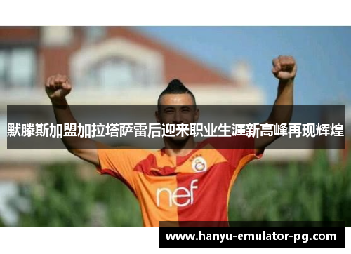默滕斯加盟加拉塔萨雷后迎来职业生涯新高峰再现辉煌