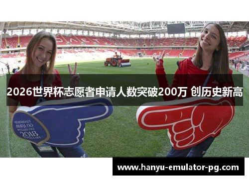 2026世界杯志愿者申请人数突破200万 创历史新高