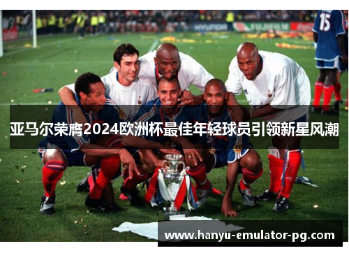 亚马尔荣膺2024欧洲杯最佳年轻球员引领新星风潮