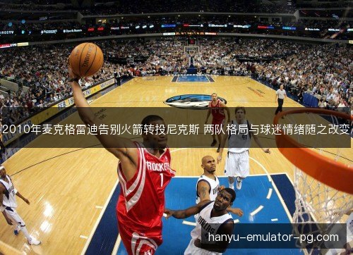 2010年麦克格雷迪告别火箭转投尼克斯 两队格局与球迷情绪随之改变 2010年麦克格雷迪告别火箭转投尼克斯 两队格局与球迷情绪随之改变